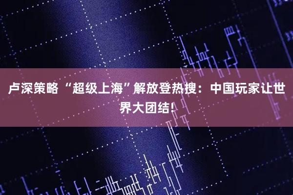 卢深策略 “超级上海”解放登热搜：中国玩家让世界大团结!