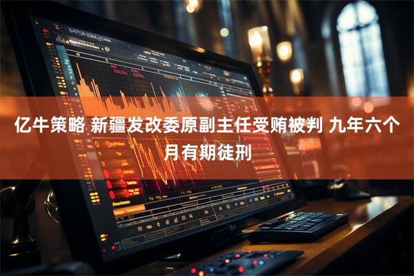 亿牛策略 新疆发改委原副主任受贿被判 九年六个月有期徒刑