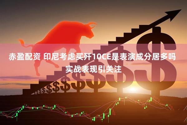 赤盈配资 印尼考虑买歼10CE是表演成分居多吗 实战表现引关注
