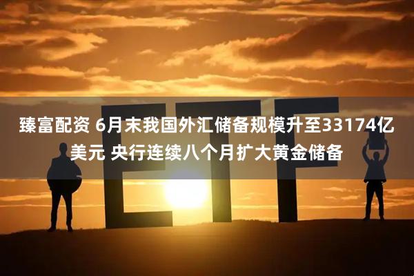 臻富配资 6月末我国外汇储备规模升至33174亿美元 央行连续八个月扩大黄金储备