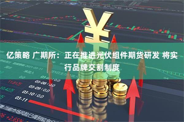 亿策略 广期所：正在推进光伏组件期货研发 将实行品牌交割制度