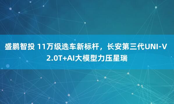 盛鹏智投 11万级选车新标杆,长安第三代UNI-V 2.0T+AI大模型力压星瑞