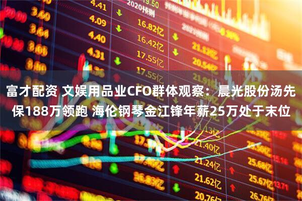 富才配资 文娱用品业CFO群体观察:晨光股份汤先保188万领跑 海伦钢琴金江锋年薪25万处于末位