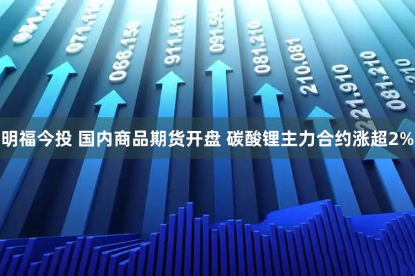 明福今投 国内商品期货开盘 碳酸锂主力合约涨超2%
