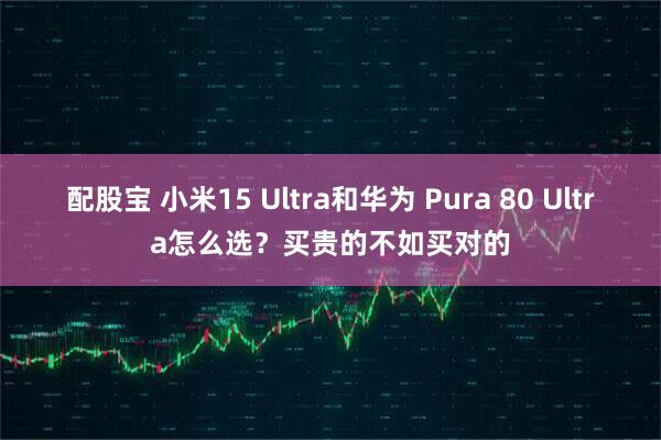 配股宝 小米15 Ultra和华为 Pura 80 Ultra怎么选?买贵的不如买对的