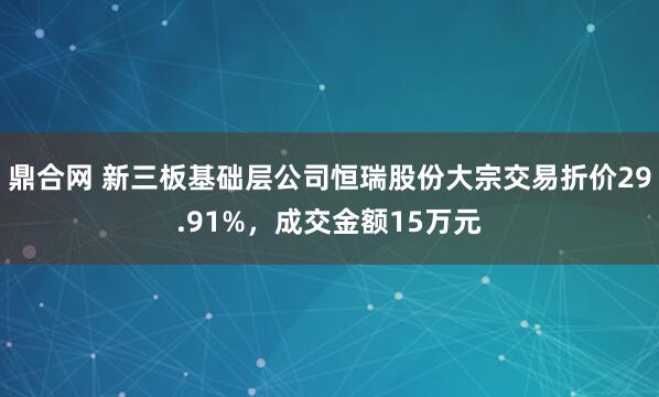 鼎合网 新三板基础层公司恒瑞股份大宗交易折价29.91%，成交金额15万元
