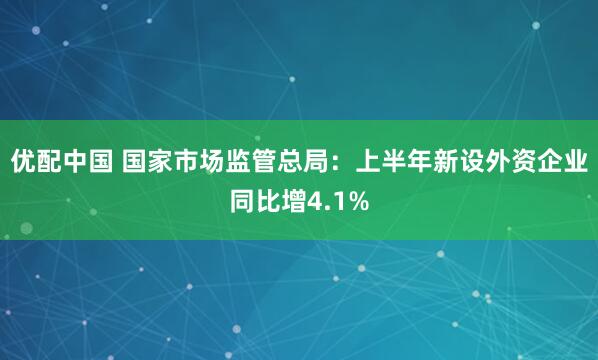优配中国 国家市场监管总局：上半年新设外资企业同比增4.1%