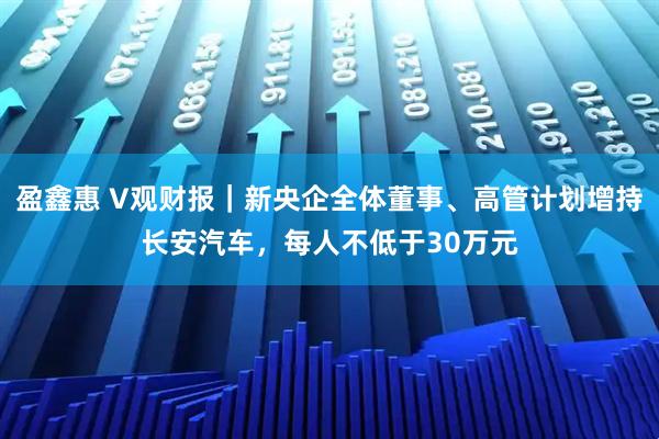 盈鑫惠 V观财报|新央企全体董事、高管计划增持长安汽车,每人不低于30万元
