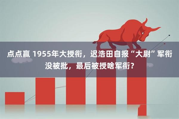 点点赢 1955年大授衔,迟浩田自报“大尉”军衔没被批,最后被授啥军衔?