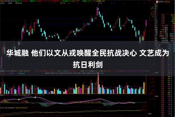 华城融 他们以文从戎唤醒全民抗战决心 文艺成为抗日利剑