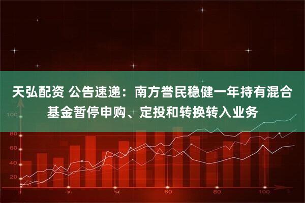 天弘配资 公告速递：南方誉民稳健一年持有混合基金暂停申购、定投和转换转入业务