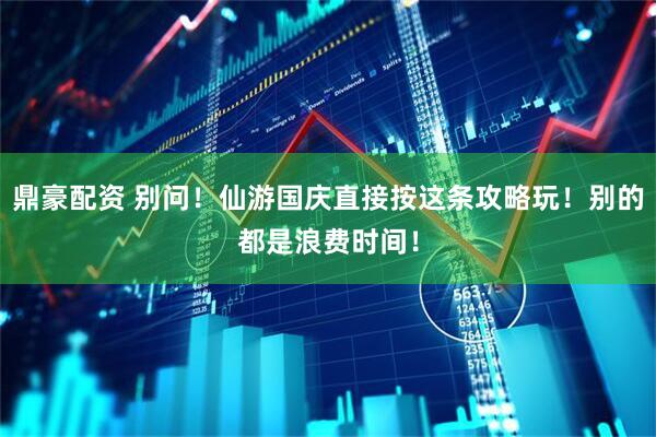 鼎豪配资 别问！仙游国庆直接按这条攻略玩！别的都是浪费时间！