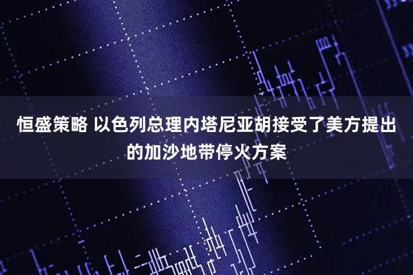 恒盛策略 以色列总理内塔尼亚胡接受了美方提出的加沙地带停火方案
