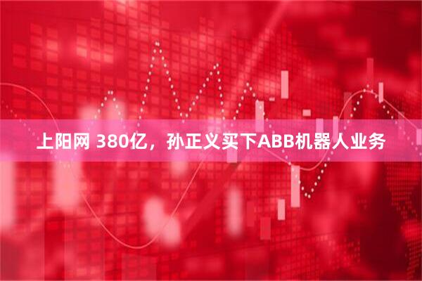 上阳网 380亿，孙正义买下ABB机器人业务
