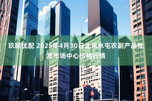 玖联优配 2025年4月30日北京水屯农副产品批发市场中心价格行情